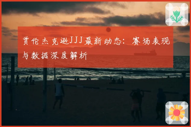 贾伦杰克逊JJJ最新动态：赛场表现与数据深度解析