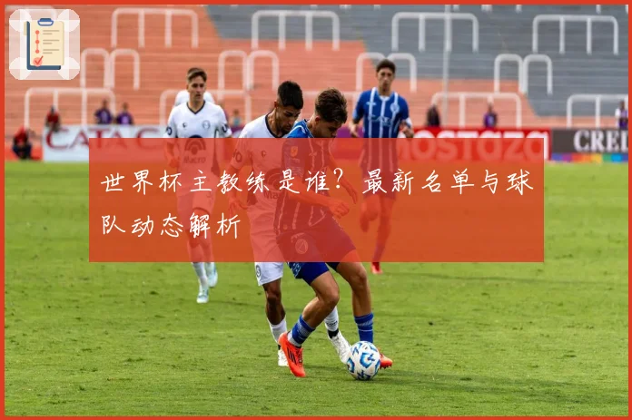 世界杯主教练是谁？最新名单与球队动态解析