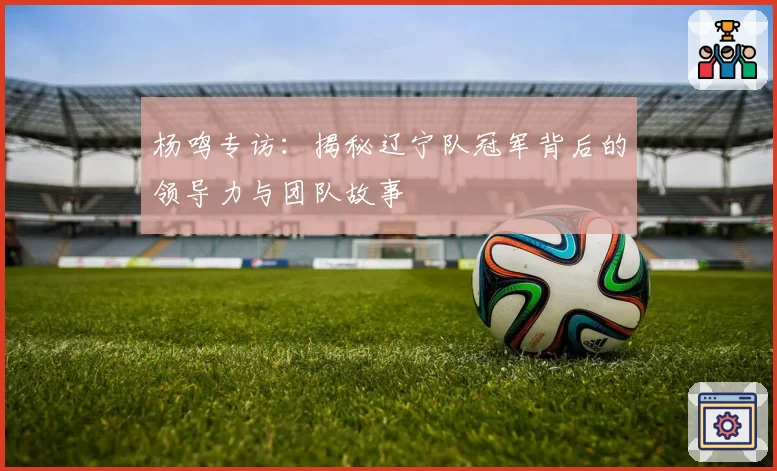 杨鸣专访：揭秘辽宁队冠军背后的领导力与团队故事