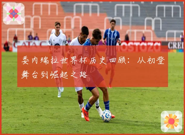 委内瑞拉世界杯历史回顾:从初登舞台到崛起之路